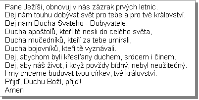 Textov pole: Pane Jei, obnovuj v ns zzrak prvch letnic.
Dej nm touhu dobvat svt pro tebe a pro tv krlovstv. 
Dej nm Ducha Svatho - Dobyvatele.
Ducha apotol, kte t nesli do celho svta, 
Ducha muednk, kte za tebe umrali, 
Ducha bojovnk, kte t vyznvali.
Dej, abychom byli kesany duchem, srdcem i inem.
Dej, aby n ivot, i kdy povdy bdn, nebyl neuiten. 
I my chceme budovat tvou crkev, tv krlovstv.
Pij, Duchu Bo, pij!
Amen.
